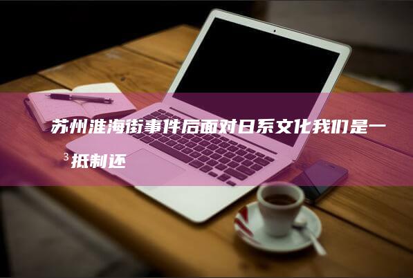 苏州淮海街事件后 面对日系文化 我们是一味抵制还是客观看待 (苏州淮海街事件)