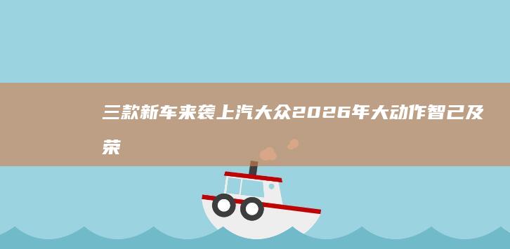 三款新车来袭 上汽大众2026年大动作 智己及荣威 技术源自小鹏 (三款新车来袭图片)