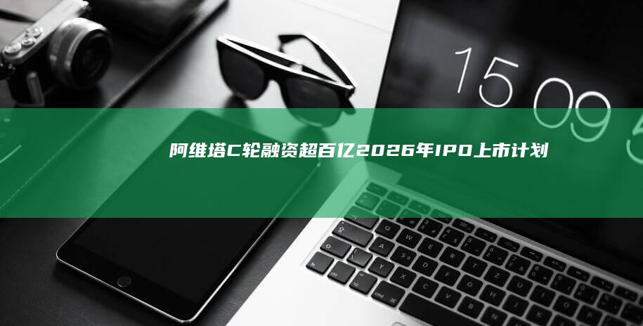 阿维塔C轮融资超百亿 2026年IPO上市计划启动 (阿维塔C轮融资)